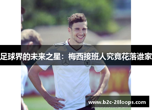 足球界的未来之星:梅西接班人究竟花落谁家 足球界的未来之星:梅西接班人究竟花落谁家