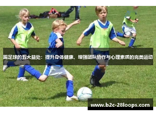 踢足球的五大益处:提升身体健康、增强团队协作与心理素质的完美运动 踢足球的五大益处:提升身体健康、增强团队协作与心理素质的完美运动
