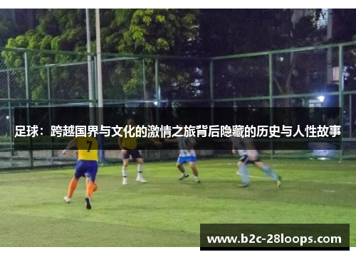 足球:跨越国界与文化的激情之旅背后隐藏的历史与人性故事 足球:跨越国界与文化的激情之旅背后隐藏的历史与人性故事