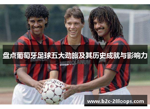 盘点葡萄牙足球五大劲旅及其历史成就与影响力