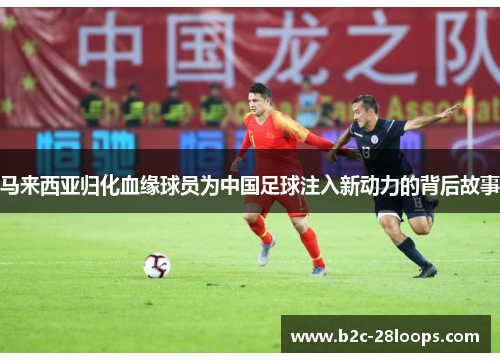 马来西亚归化血缘球员为中国足球注入新动力的背后故事