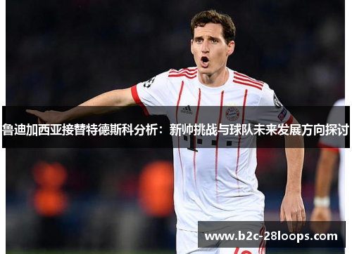 鲁迪加西亚接替特德斯科分析:新帅挑战与球队未来发展方向探讨 鲁迪加西亚接替特德斯科分析:新帅挑战与球队未来发展方向探讨