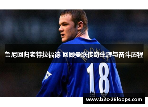 鲁尼回归老特拉福德 回顾曼联传奇生涯与奋斗历程 鲁尼回归老特拉福德 回顾曼联传奇生涯与奋斗历程