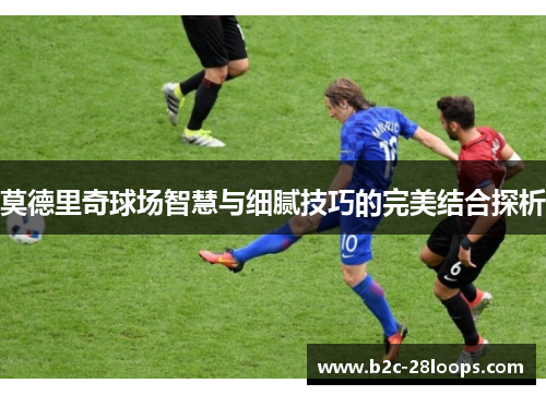 莫德里奇球场智慧与细腻技巧的完美结合探析 莫德里奇球场智慧与细腻技巧的完美结合探析