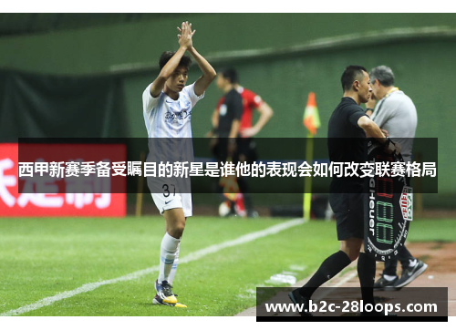 西甲新赛季备受瞩目的新星是谁他的表现会如何改变联赛格局 西甲新赛季备受瞩目的新星是谁他的表现会如何改变联赛格局