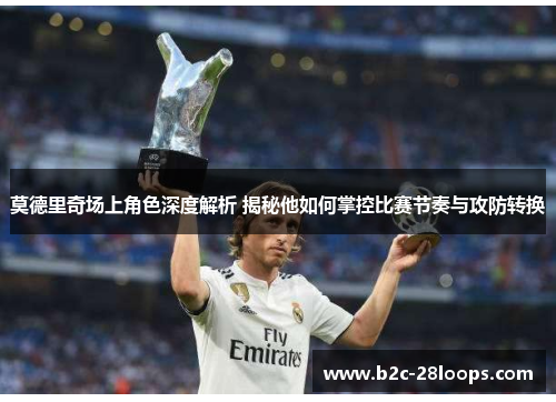 莫德里奇场上角色深度解析 揭秘他如何掌控比赛节奏与攻防转换