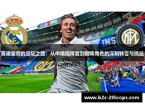 莫德里奇的足坛之路:从中场指挥官到前锋角色的深刻转变与挑战 莫德里奇的足坛之路:从中场指挥官到前锋角色的深刻转变与挑战