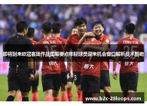 即将到来欧冠客场作战图解要点年轻球员迎来机会窗口解析战术前瞻 即将到来欧冠客场作战图解要点年轻球员迎来机会窗口解析战术前瞻