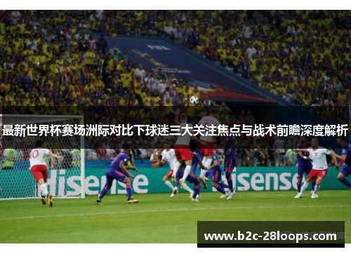 最新世界杯赛场洲际对比下球迷三大关注焦点与战术前瞻深度解析