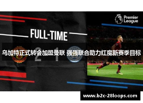 乌加特正式转会加盟曼联 强强联合助力红魔新赛季目标