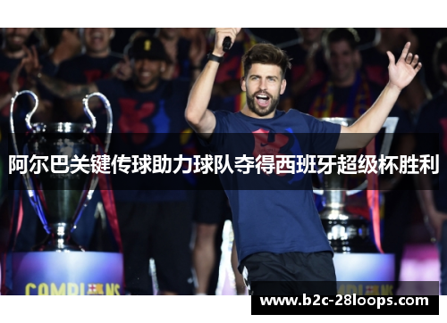 阿尔巴关键传球助力球队夺得西班牙超级杯胜利