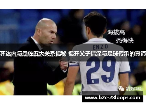 齐达内与恩佐五大关系揭秘 揭开父子情深与足球传承的真谛 齐达内与恩佐五大关系揭秘 揭开父子情深与足球传承的真谛