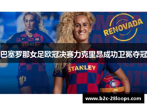 巴塞罗那女足欧冠决赛力克里昂成功卫冕夺冠 巴塞罗那女足欧冠决赛力克里昂成功卫冕夺冠